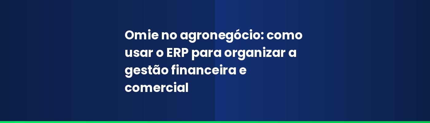 Omie no agronegócio: como usar o ERP para organizar a gestão financeira e comercial