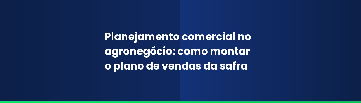 Planejamento comercial no agronegócio: como montar o plano de vendas da safra